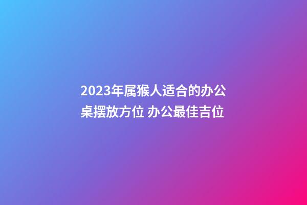 2023年属猴人适合的办公桌摆放方位 办公最佳吉位